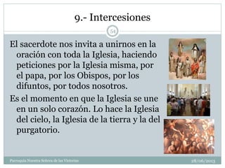 9.- Intercesiones
El sacerdote nos invita a unirnos en la
oración con toda la Iglesia, haciendo
peticiones por la Iglesia misma, por
el papa, por los Obispos, por los
difuntos, por todos nosotros.
Es el momento en que la Iglesia se une
en un solo corazón. Lo hace la Iglesia
del cielo, la Iglesia de la tierra y la del
purgatorio.
54
Parroquia Nuestra Señora de las Victorias 28/06/2013
 
