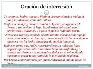 Oración de intercesión
Te pedimos, Padre, que esta Víctima de reconciliación traiga la
paz y la salvación al mundo entero.
Confirma en la fe y en la caridad a tu Iglesia, peregrina en la
tierra: a tu servidor el Papa N., al orden episcopal, a los
presbíteros y diáconos, y a todo el pueblo redimido por ti.
Atiende los deseos y súplicas de esta familia que has congregado
en tu presencia, en el domingo, día en que Cristo ha vencido a la
muerte y nos ha hecho partícipes de su vida inmortal.
Reúne en torno a ti, Padre misericordiosos, a todos tus hijos
dispersos por el mundo. A nuestros hermanos difuntos y a
cuantos murieron en tu amistad recíbelos en tu reino, donde
esperamos gozar todos juntos de la plenitud de tu gloria,
Por Cristo, Señor nuestro, por quien concedes al mundo todos los
bienes.
55
Parroquia Nuestra Señora de las Victorias 28/06/2013
 