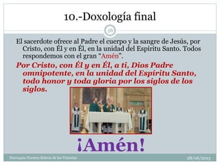 10.-Doxología final
El sacerdote ofrece al Padre el cuerpo y la sangre de Jesús, por
Cristo, con Él y en Él, en la unidad del Espíritu Santo. Todos
respondemos con el gran “Amén”.
Por Cristo, con Él y en Él, a ti, Dios Padre
omnipotente, en la unidad del Espíritu Santo,
todo honor y toda gloria por los siglos de los
siglos.
¡Amén!
56
Parroquia Nuestra Señora de las Victorias 28/06/2013
 