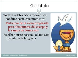 El sentido
Toda la celebración anterior nos
conduce hacia este momento:
Participar de la mesa preparada
para alimentarse del cuerpo y
la sangre de Jesucristo
Es el banquete pascual, al que está
invitada toda la Iglesia
59
Parroquia Nuestra Señora de las Victorias 28/06/2013
 