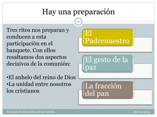 Hay una preparación
28/06/2013Parroquia Nuestra Señora de las Victorias
60
Tres ritos nos preparan y
conducen a esta
participación en el
banquete. Con ellos
resaltamos dos aspectos
decisivos de la comunión:
•El anhelo del reino de Dios
•La unidad entre nosotros
los cristianos
El
Padrenuestro
El gesto de la
paz
La fracción
del pan
 