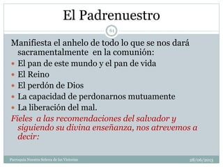 El Padrenuestro
Manifiesta el anhelo de todo lo que se nos dará
sacramentalmente en la comunión:
 El pan de este mundo y el pan de vida
 El Reino
 El perdón de Dios
 La capacidad de perdonarnos mutuamente
 La liberación del mal.
Fieles a las recomendaciones del salvador y
siguiendo su divina enseñanza, nos atrevemos a
decir:
61
Parroquia Nuestra Señora de las Victorias 28/06/2013
 