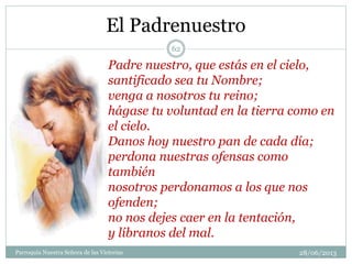 El Padrenuestro
Padre nuestro, que estás en el cielo,
santificado sea tu Nombre;
venga a nosotros tu reino;
hágase tu voluntad en la tierra como en
el cielo.
Danos hoy nuestro pan de cada día;
perdona nuestras ofensas como
también
nosotros perdonamos a los que nos
ofenden;
no nos dejes caer en la tentación,
y líbranos del mal.
62
Parroquia Nuestra Señora de las Victorias 28/06/2013
 