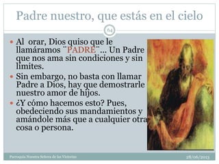 Padre nuestro, que estás en el cielo
 Al orar, Dios quiso que le
llamáramos ¨PADRE¨... Un Padre
que nos ama sin condiciones y sin
límites.
 Sin embargo, no basta con llamar
Padre a Dios, hay que demostrarle
nuestro amor de hijos.
 ¿Y cómo hacemos esto? Pues,
obedeciendo sus mandamientos y
amándole más que a cualquier otra
cosa o persona.
64
Parroquia Nuestra Señora de las Victorias 28/06/2013
 