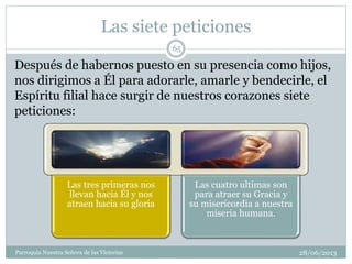 Las siete peticiones
Las tres primeras nos
llevan hacia Él y nos
atraen hacia su gloria
Las cuatro ultimas son
para atraer su Gracia y
su misericordia a nuestra
miseria humana.
Después de habernos puesto en su presencia como hijos,
nos dirigimos a Él para adorarle, amarle y bendecirle, el
Espíritu filial hace surgir de nuestros corazones siete
peticiones:
65
Parroquia Nuestra Señora de las Victorias 28/06/2013
 
