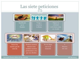 Las siete peticiones
Santificado
sea tu
Nombre
Venga a
nosotros
tu Reino
Hágase tu
voluntad
en la tierra como
en el cielo
Danos hoy
nuestro pan de
cada día
Perdona nuestras
ofensas como
también nosotros
perdonamos a los
que nos ofenden
No nos dejes
caer en la
tentación
Y
líbranos
del mal
66
Parroquia Nuestra Señora de las Victorias 28/06/2013
 