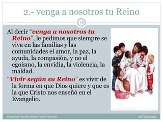 2.- venga a nosotros tu Reino
Al decir “venga a nosotros tu
Reino”, le pedimos que siempre se
viva en las familias y las
comunidades el amor, la paz, la
ayuda, la compasión, y no el
egoísmo, la envidia, la violencia, la
maldad.
“Vivir según su Reino” es vivir de
la forma en que Dios quiere y que es
la que Cristo nos enseñó en el
Evangelio.
68
Parroquia Nuestra Señora de las Victorias 28/06/2013
 