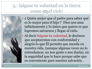 3.- hágase tu voluntad en la tierra
como en el cielo
 ¿ Quién mejor que el padre para saber qué
es lo mejor para el hijo ? Dios nos ama
infinitamente y lo único que quiere es que
logremos salvarnos y llegar al cielo.
 Al decir hágase tu voluntad, le decimos
que aceptaremos con conformidad y
alegría lo que Él permita que suceda en
nuestra vida, (aunque algunas veces no lo
entendamos, no nos guste o nos duela), en
la seguridad que lo hace porque sabe que
es conveniente para nuestra salvación .
69
Parroquia Nuestra Señora de las Victorias 28/06/2013
 