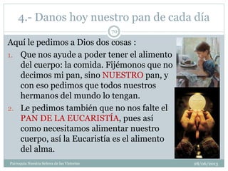 4.- Danos hoy nuestro pan de cada día
Aquí le pedimos a Dios dos cosas :
1. Que nos ayude a poder tener el alimento
del cuerpo: la comida. Fijémonos que no
decimos mi pan, sino NUESTRO pan, y
con eso pedimos que todos nuestros
hermanos del mundo lo tengan.
2. Le pedimos también que no nos falte el
PAN DE LA EUCARISTÍA, pues así
como necesitamos alimentar nuestro
cuerpo, así la Eucaristía es el alimento
del alma.
70
Parroquia Nuestra Señora de las Victorias 28/06/2013
 