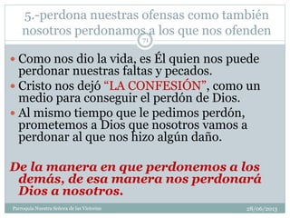 5.-perdona nuestras ofensas como también
nosotros perdonamos a los que nos ofenden
 Como nos dio la vida, es Él quien nos puede
perdonar nuestras faltas y pecados.
 Cristo nos dejó “LA CONFESIÓN”, como un
medio para conseguir el perdón de Dios.
 Al mismo tiempo que le pedimos perdón,
prometemos a Dios que nosotros vamos a
perdonar al que nos hizo algún daño.
De la manera en que perdonemos a los
demás, de esa manera nos perdonará
Dios a nosotros.
71
Parroquia Nuestra Señora de las Victorias 28/06/2013
 