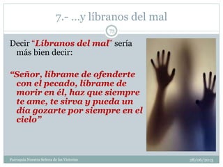 7.- …y líbranos del mal
Decir “Líbranos del mal” sería
más bien decir:
“Señor, líbrame de ofenderte
con el pecado, líbrame de
morir en él, haz que siempre
te ame, te sirva y pueda un
día gozarte por siempre en el
cielo”
73
Parroquia Nuestra Señora de las Victorias 28/06/2013
 