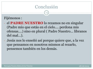 Conclusión
Fijémonos :
- el PADRE NUESTRO lo rezamos no en singular
(Padre mío que estás en el cielo.... perdona mis
ofensas....) sino en plural ( Padre Nuestro... líbranos
del mal...).
- Jesús nos lo enseñó así porque quiere que, a la vez
que pensamos en nosotros mismos al rezarlo,
pensemos también en los demás.
74
Parroquia Nuestra Señora de las Victorias 28/06/2013
 