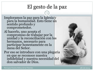 El gesto de la paz
Imploramos la paz para la Iglesia y
para la humanidad. Esto tiene un
sentido profundo y
comprometedor.
Al hacerlo, uno acepta el
compromiso de trabajar por la
unidad y la reconciliación con los
hermanos, necesario para
participar honestamente en la
mesa del Señor.
Por eso se introduce con una plegaria
en que se reconoce nuestra
infidelidad y nuestra necesidad del
don salvador de Dios.
75
Parroquia Nuestra Señora de las Victorias 28/06/2013
 