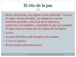 El rito de la paz
Señor Jesucristo, que dijiste a tus apóstoles: “La paz
les dejo, mi paz les doy”, no tengas en cuenta
nuestros pecados, sino la fe de tu Iglesia y,
conforme a tu palabra, concédele la paz y la unidad.
Tu que vives y reinas por los siglos de los siglos.
Amén.
La paz del Señor esté siempre con ustedes.
Y con tu espíritu.
Dense fraternalmente la paz.
76
Parroquia Nuestra Señora de las Victorias 28/06/2013
 