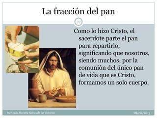 La fracción del pan
Como lo hizo Cristo, el
sacerdote parte el pan
para repartirlo,
significando que nosotros,
siendo muchos, por la
comunión del único pan
de vida que es Cristo,
formamos un solo cuerpo.
77
Parroquia Nuestra Señora de las Victorias 28/06/2013
 