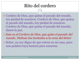 Rito del cordero
 Cordero de Dios, que quitas el pecado del mundo,
ten piedad de nosotros. Cordero de Dios, que quitas
el pecado del mundo, ten piedad de nosotros.
Cordero de Dios, que quitas el pecado del mundo,
danos la paz.
Este es el Cordero de Dios, que quita el pecado del
mundo. Dichoso los invitados a la cena del Señor
Señor, no soy digno de que entres en mi casa, pero
una palabra tuya bastará para sanarme.
79
Parroquia Nuestra Señora de las Victorias 28/06/2013
 