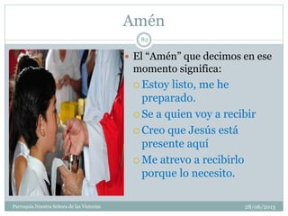 Amén
28/06/2013Parroquia Nuestra Señora de las Victorias
82
 El “Amén” que decimos en ese
momento significa:
 Estoy listo, me he
preparado.
 Se a quien voy a recibir
 Creo que Jesús está
presente aquí
 Me atrevo a recibirlo
porque lo necesito.
 