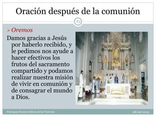 Oración después de la comunión
Oremos
Damos gracias a Jesús
por haberlo recibido, y
le pedimos nos ayude a
hacer efectivos los
frutos del sacramento
compartido y podamos
realizar nuestra misión
de vivir en comunión y
de consagrar el mundo
a Dios.
83
Parroquia Nuestra Señora de las Victorias 28/06/2013
 