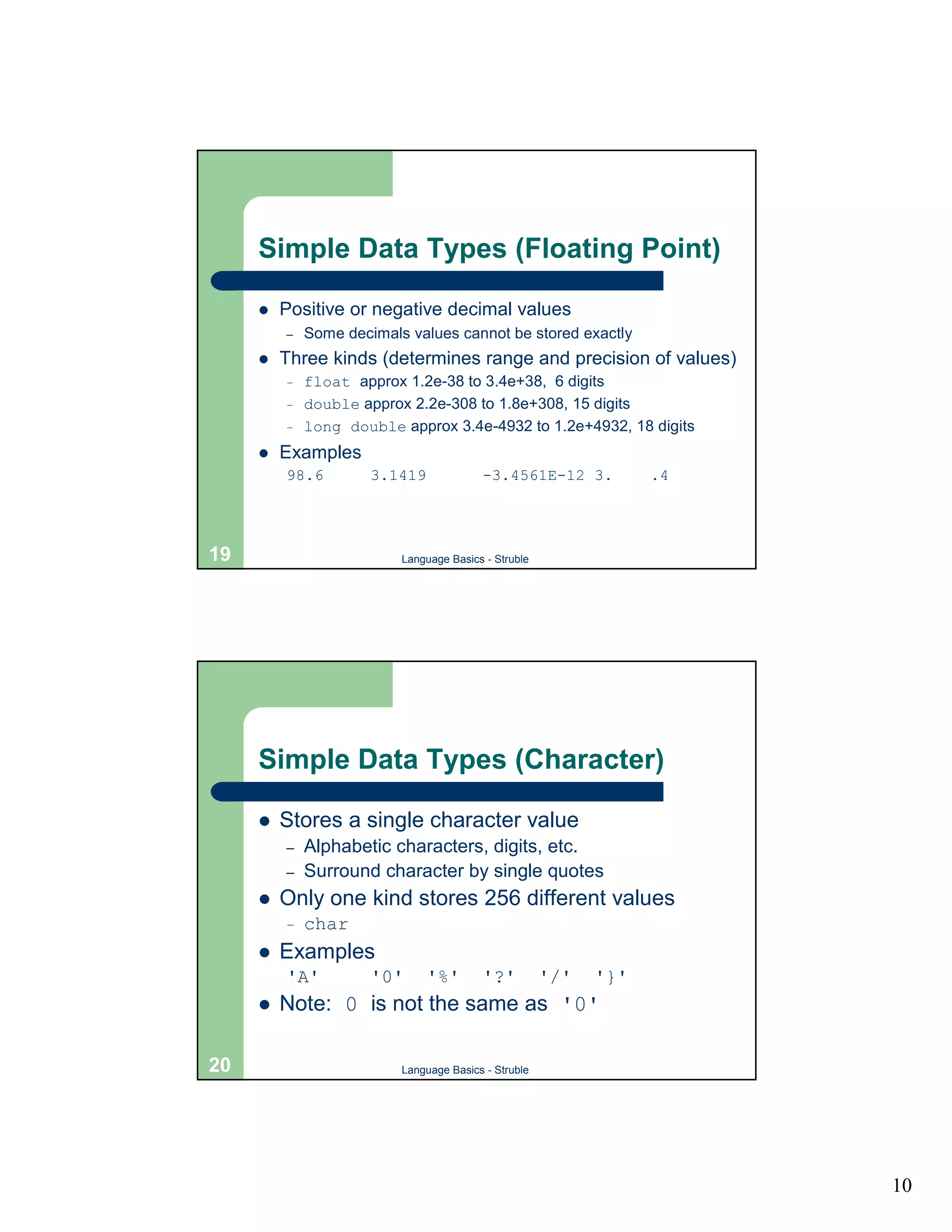 Simple Data Types (Floating Point)

     !   Positive or negative decimal values
         –   Some decimals values cannot be stored exactly
     !   Three kinds (determines range and precision of values)
         –   float approx 1.2e-38 to 3.4e+38, 6 digits
         –   double approx 2.2e-308 to 1.8e+308, 15 digits
         –   long double approx 3.4e-4932 to 1.2e+4932, 18 digits
     !   Examples
         98.6         3.1419             -3.4561E-12 3.           .4




19                        Language Basics - Struble




     Simple Data Types (Character)

     !   Stores a single character value
         –   Alphabetic characters, digits, etc.
         –   Surround character by single quotes
     !   Only one kind stores 256 different values
         –   char
     !   Examples
         'A'          '0'      '%'       '?'          '/'   '}'
     !   Note: 0 is not the same as '0'

20                        Language Basics - Struble




                                                                       10
 