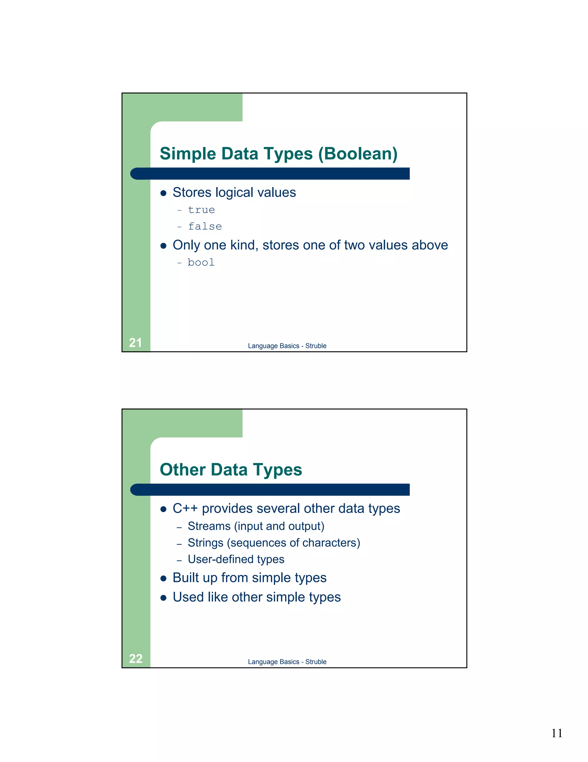 Simple Data Types (Boolean)

     !   Stores logical values
         –   true
         –   false
     !   Only one kind, stores one of two values above
         –   bool




21                      Language Basics - Struble




     Other Data Types

     !   C++ provides several other data types
         –   Streams (input and output)
         –   Strings (sequences of characters)
         –   User-defined types
     !   Built up from simple types
     !   Used like other simple types



22                      Language Basics - Struble




                                                         11
 