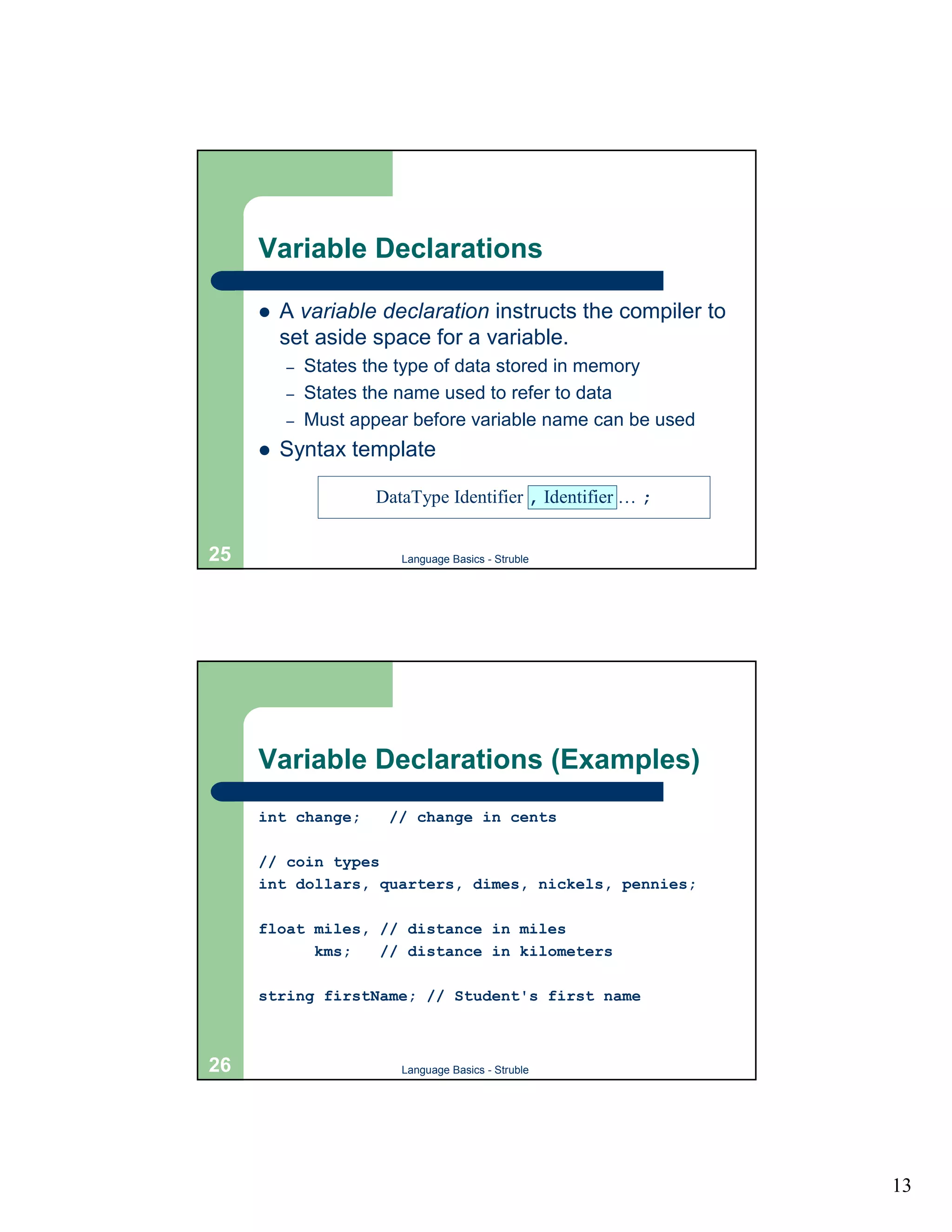 Variable Declarations

     !   A variable declaration instructs the compiler to
         set aside space for a variable.
         –   States the type of data stored in memory
         –   States the name used to refer to data
         –   Must appear before variable name can be used
     !   Syntax template

                     DataType Identifier , Identifier … ;


25                      Language Basics - Struble




     Variable Declarations (Examples)
     int change;      // change in cents

     // coin types
     int dollars, quarters, dimes, nickels, pennies;

     float miles, // distance in miles
           kms;   // distance in kilometers

     string firstName; // Student's first name



26                      Language Basics - Struble




                                                            13
 