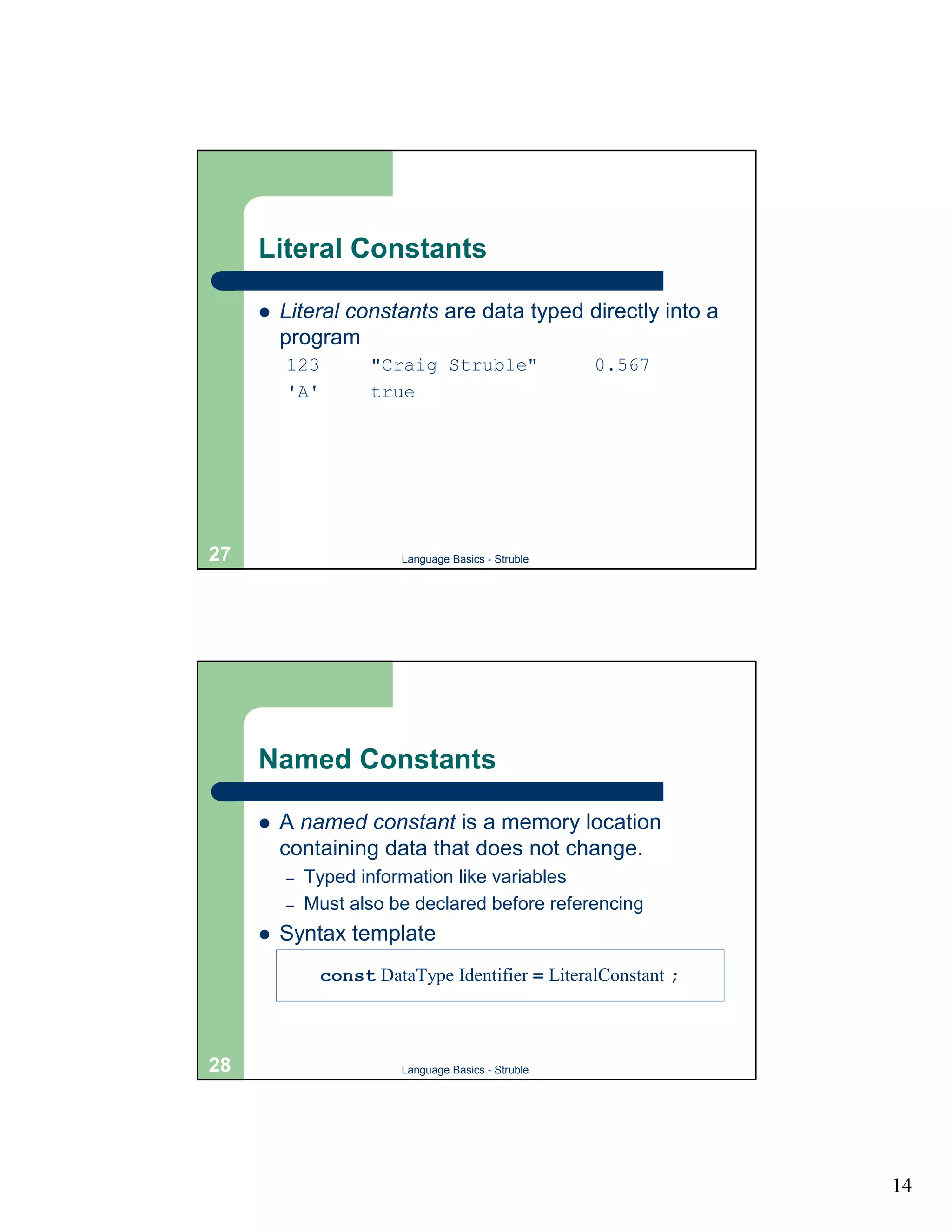Literal Constants

     !   Literal constants are data typed directly into a
         program
         123         "Craig Struble"                 0.567
         'A'         true




27                       Language Basics - Struble




     Named Constants

     !   A named constant is a memory location
         containing data that does not change.
         –   Typed information like variables
         –   Must also be declared before referencing
     !   Syntax template
               const DataType Identifier = LiteralConstant ;



28                       Language Basics - Struble




                                                               14
 