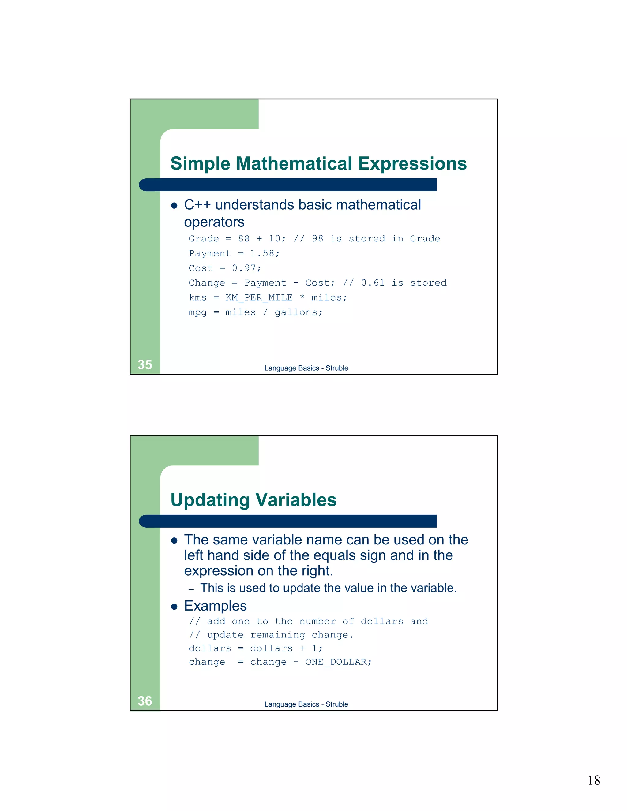 Simple Mathematical Expressions

     !   C++ understands basic mathematical
         operators
         Grade = 88 + 10; // 98 is stored in Grade
         Payment = 1.58;
         Cost = 0.97;
         Change = Payment - Cost; // 0.61 is stored
         kms = KM_PER_MILE * miles;
         mpg = miles / gallons;




35                       Language Basics - Struble




     Updating Variables

     !   The same variable name can be used on the
         left hand side of the equals sign and in the
         expression on the right.
         –   This is used to update the value in the variable.
     !   Examples
         // add one to the number of dollars and
         // update remaining change.
         dollars = dollars + 1;
         change = change - ONE_DOLLAR;



36                       Language Basics - Struble




                                                                 18
 
