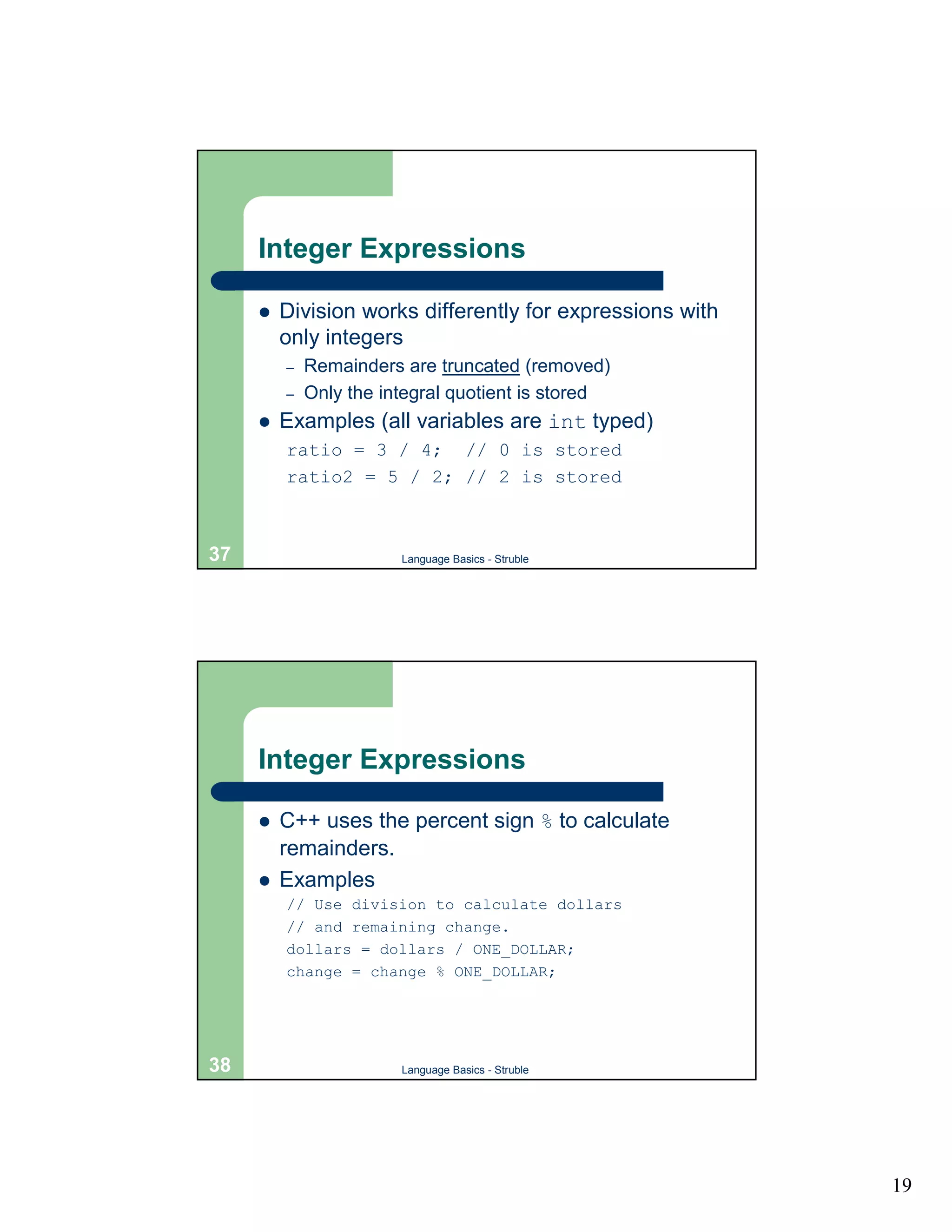 Integer Expressions

     !   Division works differently for expressions with
         only integers
         –   Remainders are truncated (removed)
         –   Only the integral quotient is stored
     !   Examples (all variables are int typed)
         ratio = 3 / 4; // 0 is stored
         ratio2 = 5 / 2; // 2 is stored



37                      Language Basics - Struble




     Integer Expressions

     !   C++ uses the percent sign % to calculate
         remainders.
     !   Examples
         // Use division to calculate dollars
         // and remaining change.
         dollars = dollars / ONE_DOLLAR;
         change = change % ONE_DOLLAR;




38                      Language Basics - Struble




                                                           19
 