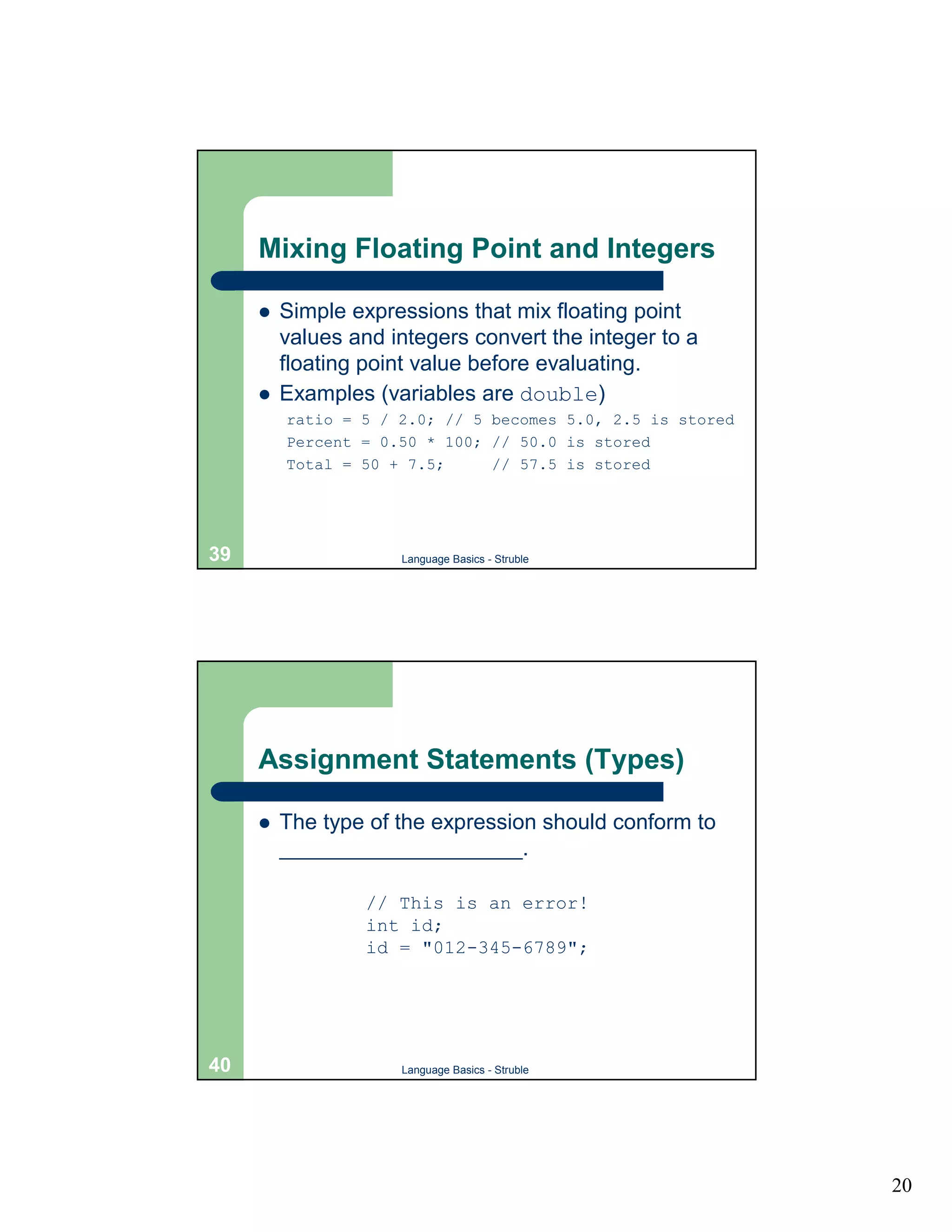 Mixing Floating Point and Integers

     !   Simple expressions that mix floating point
         values and integers convert the integer to a
         floating point value before evaluating.
     !   Examples (variables are double)
         ratio = 5 / 2.0; // 5 becomes 5.0, 2.5 is stored
         Percent = 0.50 * 100; // 50.0 is stored
         Total = 50 + 7.5;     // 57.5 is stored




39                   Language Basics - Struble




     Assignment Statements (Types)

     !   The type of the expression should conform to
         ____________________.

                  // This is an error!
                  int id;
                  id = "012-345-6789";




40                   Language Basics - Struble




                                                            20
 