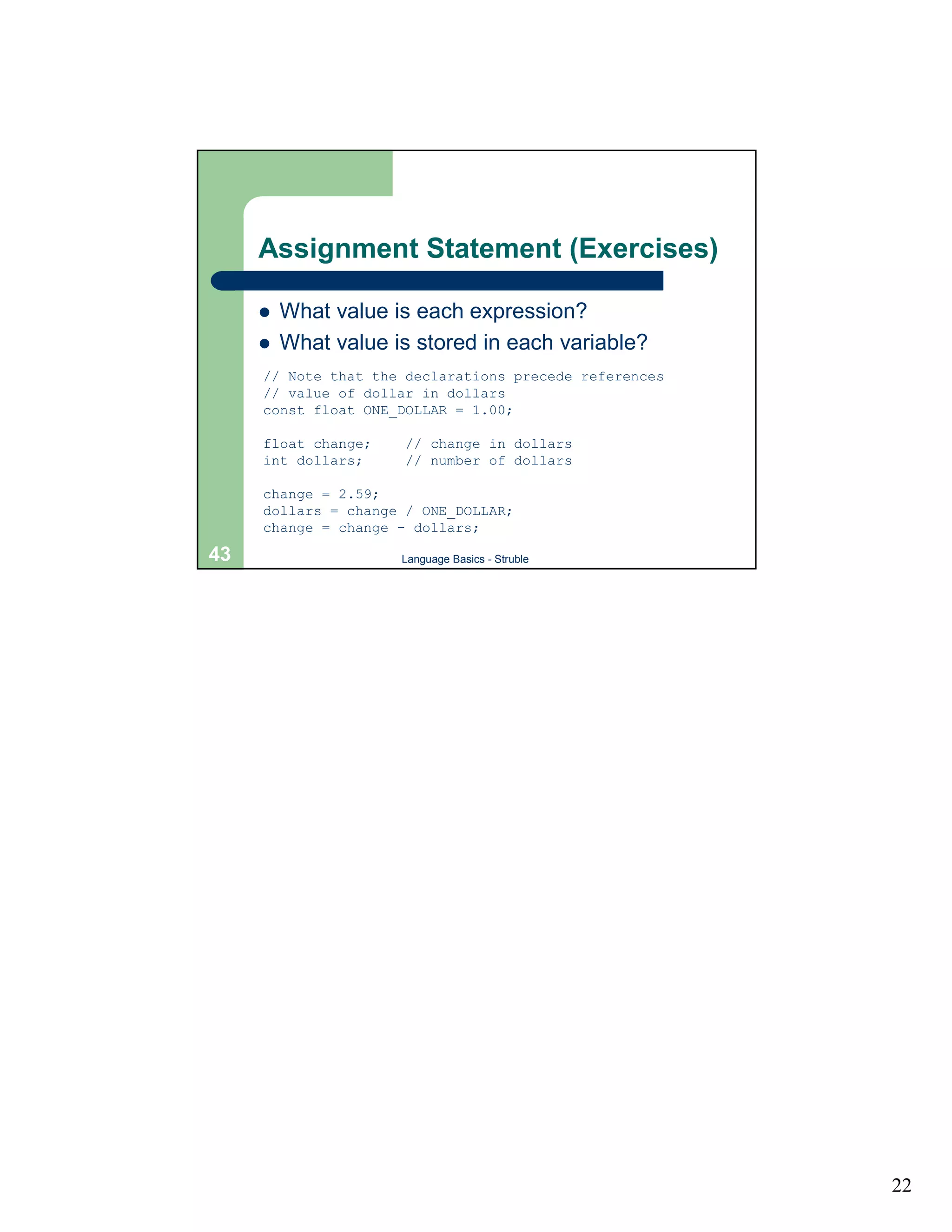 Assignment Statement (Exercises)

     !   What value is each expression?
     !   What value is stored in each variable?
     // Note that the declarations precede references
     // value of dollar in dollars
     const float ONE_DOLLAR = 1.00;

     float change;    // change in dollars
     int dollars;     // number of dollars

     change = 2.59;
     dollars = change / ONE_DOLLAR;
     change = change - dollars;

43                   Language Basics - Struble




                                                        22
 