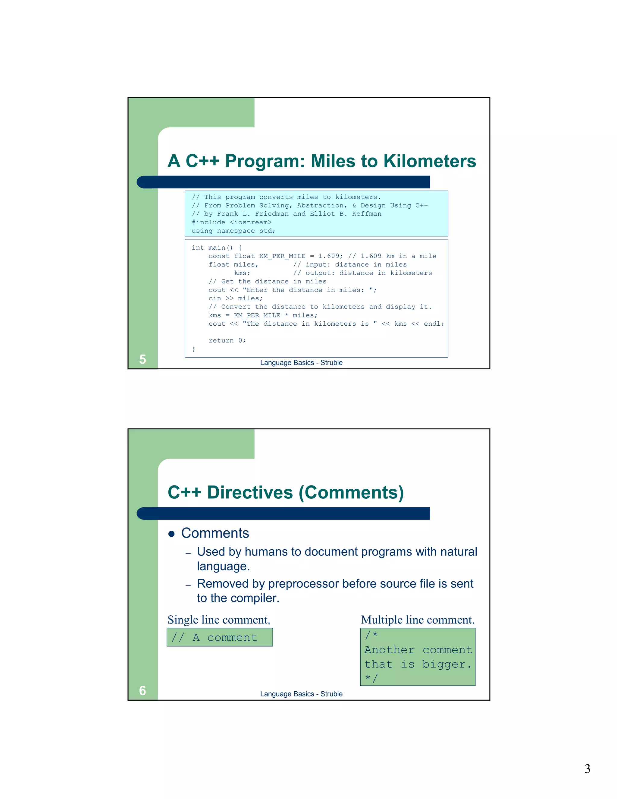 A C++ Program: Miles to Kilometers
            // This program converts miles to kilometers.
            // From Problem Solving, Abstraction, & Design Using C++
            // by Frank L. Friedman and Elliot B. Koffman
            #include <iostream>
            using namespace std;

            int main() {
                const float KM_PER_MILE = 1.609; // 1.609 km in a mile
                float miles,        // input: distance in miles
                      kms;          // output: distance in kilometers
                // Get the distance in miles
                cout << "Enter the distance in miles: ";
                cin >> miles;
                // Convert the distance to kilometers and display it.
                kms = KM_PER_MILE * miles;
                cout << "The distance in kilometers is " << kms << endl;

                  return 0;
            }
5                             Language Basics - Struble




    C++ Directives (Comments)

    !   Comments
        –       Used by humans to document programs with natural
                language.
        –       Removed by preprocessor before source file is sent
                to the compiler.
    Single line comment.                                  Multiple line comment.
    // A comment                                          /*
                                                          Another comment
                                                          that is bigger.
                                                          */
6                             Language Basics - Struble




                                                                                   3
 