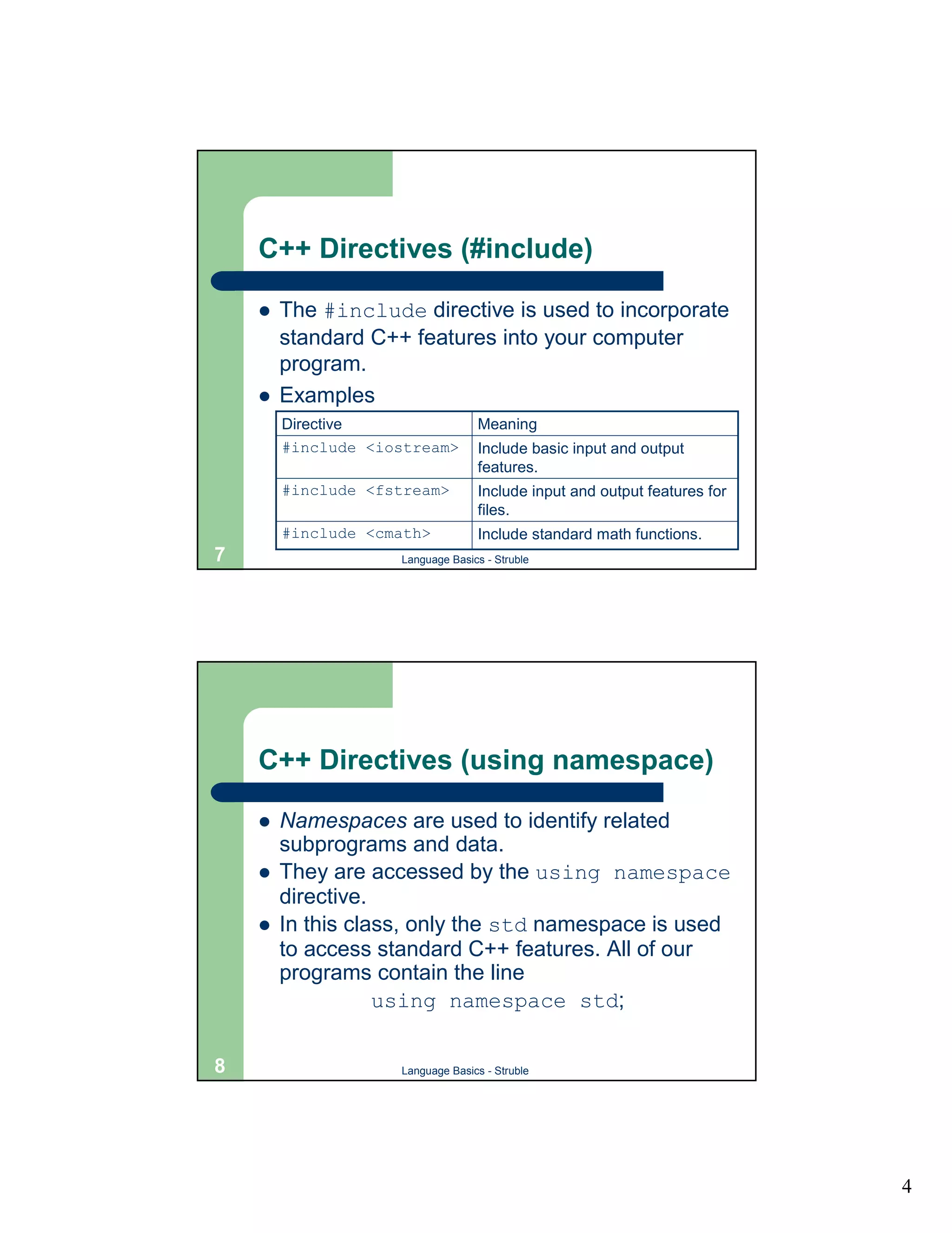 C++ Directives (#include)

    !   The #include directive is used to incorporate
        standard C++ features into your computer
        program.
    !   Examples
        Directive                 Meaning
        #include <iostream>       Include basic input and output
                                  features.
        #include <fstream>        Include input and output features for
                                  files.
        #include <cmath>          Include standard math functions.
7                   Language Basics - Struble




    C++ Directives (using namespace)

    !   Namespaces are used to identify related
        subprograms and data.
    !   They are accessed by the using namespace
        directive.
    !   In this class, only the std namespace is used
        to access standard C++ features. All of our
        programs contain the line
                   using namespace std;

8                   Language Basics - Struble




                                                                          4
 