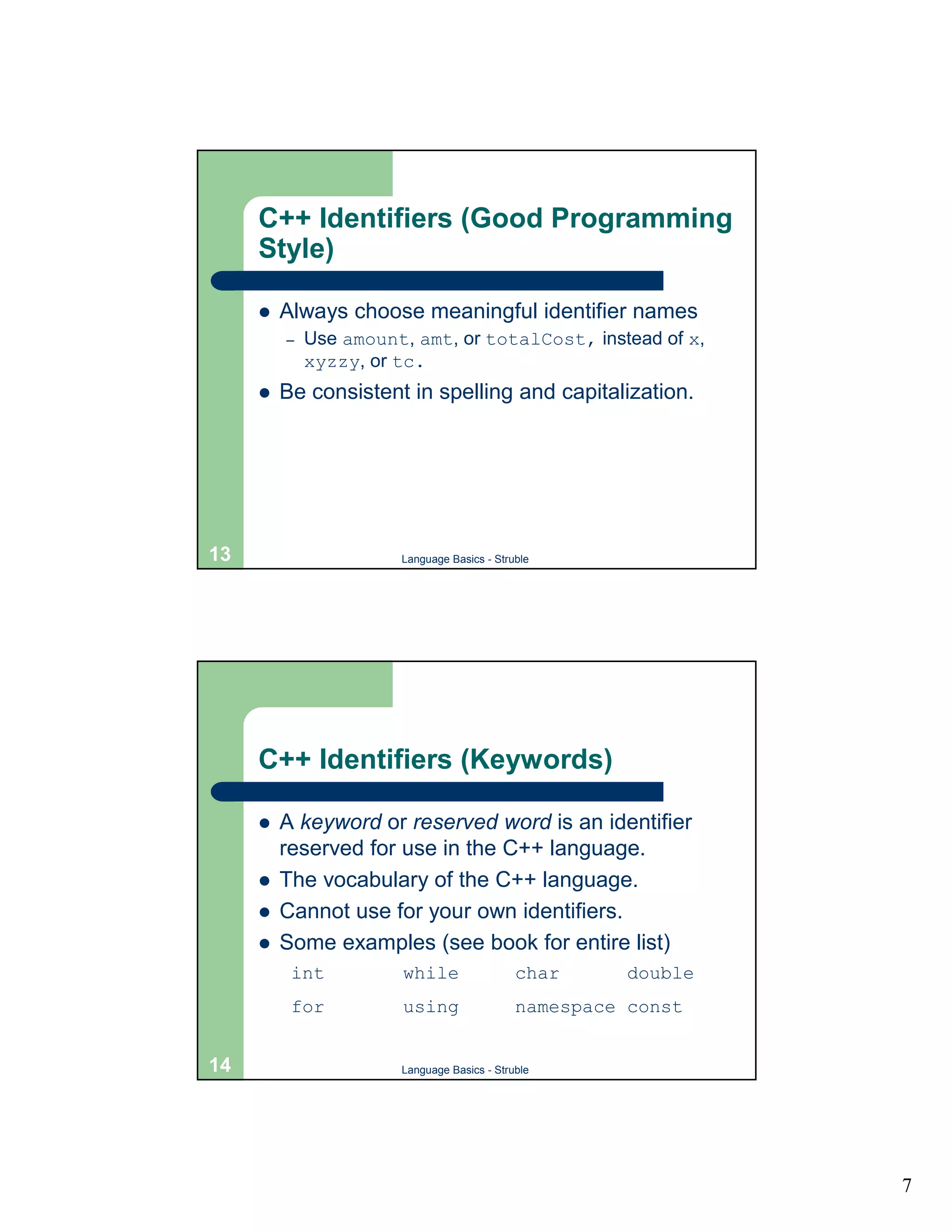 C++ Identifiers (Good Programming
     Style)

     !   Always choose meaningful identifier names
         –   Use amount, amt, or totalCost, instead of x,
             xyzzy, or tc.
     !   Be consistent in spelling and capitalization.




13                     Language Basics - Struble




     C++ Identifiers (Keywords)

     !   A keyword or reserved word is an identifier
         reserved for use in the C++ language.
     !   The vocabulary of the C++ language.
     !   Cannot use for your own identifiers.
     !   Some examples (see book for entire list)
          int          while                 char      double
          for          using                 namespace const


14                     Language Basics - Struble




                                                                7
 