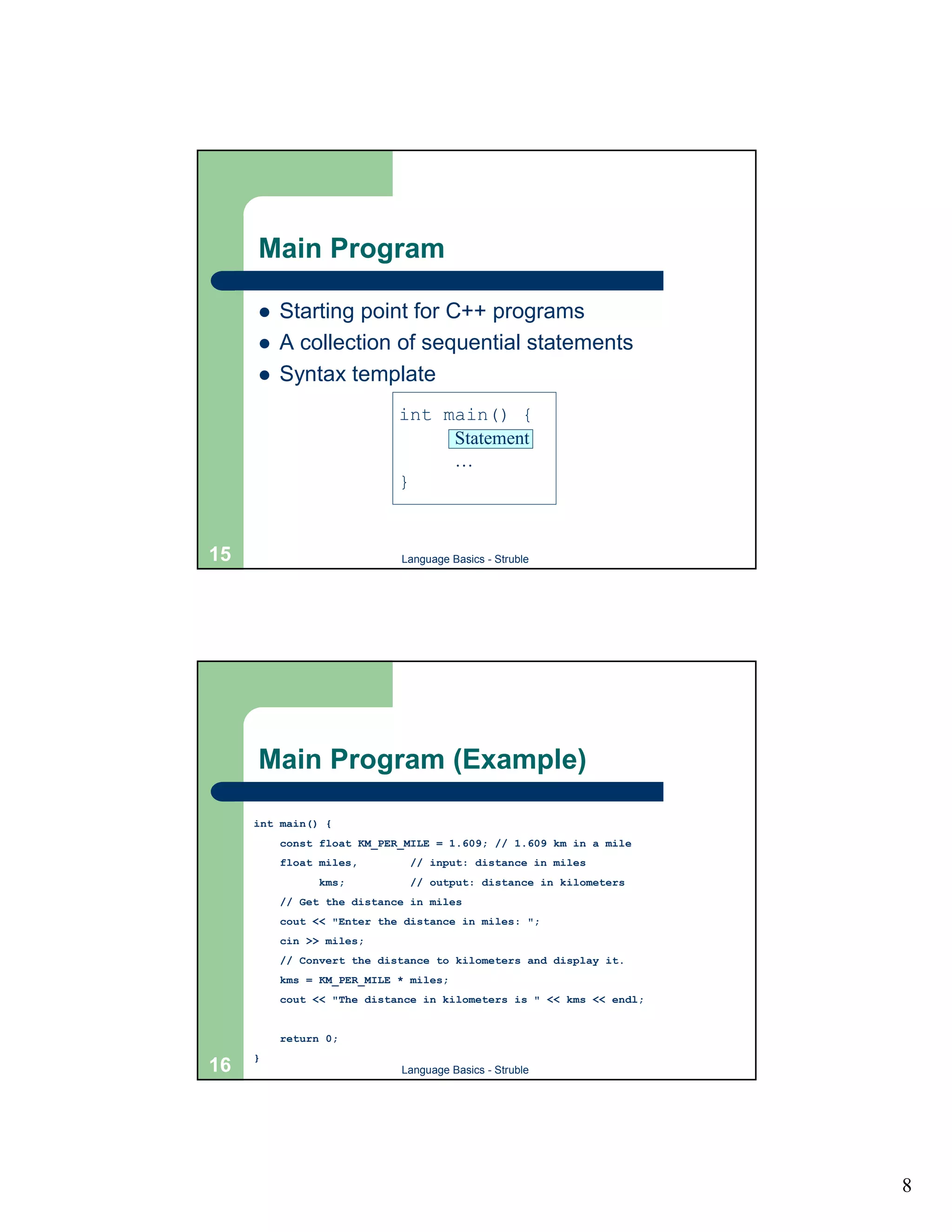 Main Program

     !   Starting point for C++ programs
     !   A collection of sequential statements
     !   Syntax template
                           int main() {
                                Statement
                                …
                           }


15                         Language Basics - Struble




     Main Program (Example)

     int main() {
         const float KM_PER_MILE = 1.609; // 1.609 km in a mile
         float miles,        // input: distance in miles
               kms;          // output: distance in kilometers
         // Get the distance in miles
         cout << "Enter the distance in miles: ";
         cin >> miles;
         // Convert the distance to kilometers and display it.
         kms = KM_PER_MILE * miles;
         cout << "The distance in kilometers is " << kms << endl;


         return 0;
     }
16                         Language Basics - Struble




                                                                    8
 
