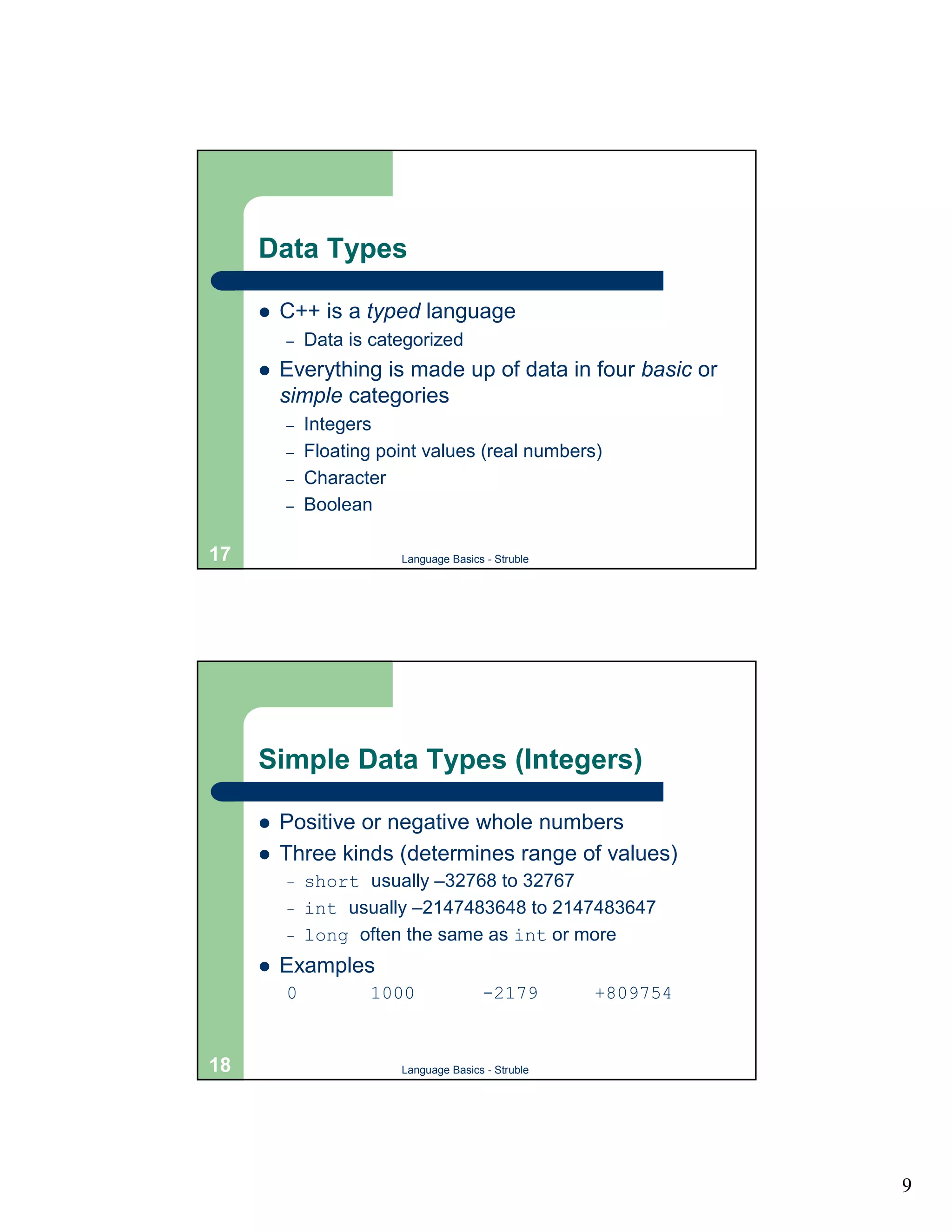 Data Types

     !   C++ is a typed language
         –   Data is categorized
     !   Everything is made up of data in four basic or
         simple categories
         –   Integers
         –   Floating point values (real numbers)
         –   Character
         –   Boolean

17                      Language Basics - Struble




     Simple Data Types (Integers)

     !   Positive or negative whole numbers
     !   Three kinds (determines range of values)
         –   short usually –32768 to 32767
         –   int usually –2147483648 to 2147483647
         –   long often the same as int or more
     !   Examples
         0           1000              -2179        +809754


18                      Language Basics - Struble




                                                              9
 