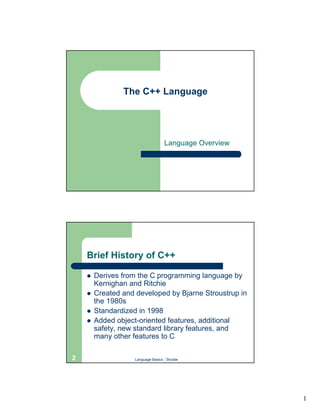 The C++ Language




                                     Language Overview




    Brief History of C++

    !   Derives from the C programming language by
        Kernighan and Ritchie
    !   Created and developed by Bjarne Stroustrup in
        the 1980s
    !   Standardized in 1998
    !   Added object-oriented features, additional
        safety, new standard library features, and
        many other features to C

2                   Language Basics - Struble




                                                         1
 