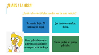 ¡MANOS A LA OBRA!
¿Cuáles de estos títulos pueden ser de una noticia?
Terremoto dejó a 50
familias sin hogar.
Que bueno que mañana
llueva.
Perro policial encontró
alimentos contaminados
en aeropuerto de Santiago.
No me gustan los perros
policiales.
 