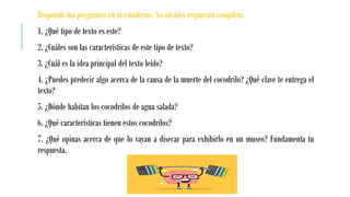 Responde las preguntas en tu cuaderno. No olvides respuesta completa.
1. ¿Qué tipo de texto es este?
2. ¿Cuáles son las características de este tipo de texto?
3. ¿Cuál es la idea principal del texto leído?
4. ¿Puedes predecir algo acerca de la causa de la muerte del cocodrilo? ¿Qué clave te entrega el
texto?
5. ¿Dónde habitan los cocodrilos de agua salada?
6. ¿Qué características tienen estos cocodrilos?
7. ¿Qué opinas acerca de que lo vayan a disecar para exhibirlo en un museo? Fundamenta tu
respuesta.
 