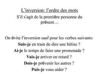 L’inversion: l’ordre des mots
S’il s’agit de la première personne du
présent…
On évite l’inversion sauf pour les verbes suivants:
Suis-je en train de dire une bêtise ?
Ai-je le temps de faire une promenade ?
Vais-je arriver en retard ?
Dois-je prévenir les autres ?
Puis-je vous aider ?
 
