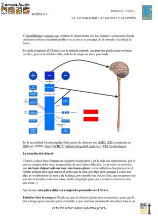 MODULO1 - TEMA 3
       MODULO 1.
                                     3.4. LA PLACA BASE, EL CHIPSET Y LA EPROM




El SouthBridge o puente sur controla lo relacionado con los puertos o conectores donde
podemos conectar nuestros periféricos, es decir se encarga de la entrada y la salida de
datos.,

Se suele comparar al Chipset con la médula espinal: una persona puede tener un buen
cerebro, pero si la médula falla, todo lo de abajo no sirve para nada.




En la actualidad los principales fabricantes de chipsets son AMD, ATI (comprada en
2006 por AMD), Intel, NVIDIA, Silicon Integrated Systems y VIA Technologies.

La elección del chipset

Chipset y placa base forman un conjunto inseparable y de la máxima importancia, por lo
que su compra debe estar acompañada de una cierta reflexión. Lo primero es recordar
que un buen chipset sólo no hace una buena placa; si encontramos dos placas con el
mismo chipset pero una cuesta el doble que la otra, por algo será (aunque a veces ese
algo es simplemente la marca de la placa, por ejemplo las placas Intel, que en general no
son tan avanzadas como las Asus, Iwill o Gigabyte pero que cuestan lo mismo o más
que éstas...)

Así mismo, una placa debe ser comprada pensando en el futuro.

Estudiar bien la compra. Puede ser que el chipset admita mucha memoria, pero que la
placa tenga pocos zócalos para instalarla; o que estemos comprando una placa base o un

                       CENTRO MENESIANO ZAMORA JOVEN
 