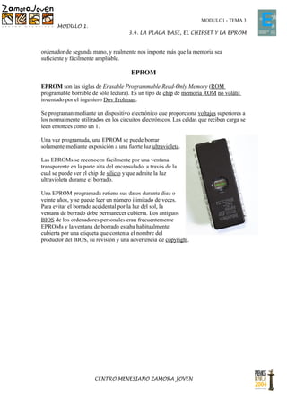 MODULO1 - TEMA 3
       MODULO 1.
                                       3.4. LA PLACA BASE, EL CHIPSET Y LA EPROM


ordenador de segunda mano, y realmente nos importe más que la memoria sea
suficiente y fácilmente ampliable.

                                        EPROM

EPROM son las siglas de Erasable Programmable Read-Only Memory (ROM
programable borrable de sólo lectura). Es un tipo de chip de memoria ROM no volátil
inventado por el ingeniero Dov Frohman.

Se programan mediante un dispositivo electrónico que proporciona voltajes superiores a
los normalmente utilizados en los circuitos electrónicos. Las celdas que reciben carga se
leen entonces como un 1.

Una vez programada, una EPROM se puede borrar
solamente mediante exposición a una fuerte luz ultravioleta.

Las EPROMs se reconocen fácilmente por una ventana
transparente en la parte alta del encapsulado, a través de la
cual se puede ver el chip de silicio y que admite la luz
ultravioleta durante el borrado.

Una EPROM programada retiene sus datos durante diez o
veinte años, y se puede leer un número ilimitado de veces.
Para evitar el borrado accidental por la luz del sol, la
ventana de borrado debe permanecer cubierta. Los antiguos
BIOS de los ordenadores personales eran frecuentemente
EPROMs y la ventana de borrado estaba habitualmente
cubierta por una etiqueta que contenía el nombre del
productor del BIOS, su revisión y una advertencia de copyright.




                        CENTRO MENESIANO ZAMORA JOVEN
 