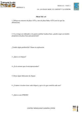 MODULO1 - TEMA 3
       MODULO 1.
                                       3.4. LA PLACA BASE, EL CHIPSET Y LA EPROM




                                       PRACTICA 8

1. Dibuja un conector de placa ATX y otro de placa Baby-ATX (son los que las
diferencian)




2. Si yo tengo un ordenador y le quiero cambiar la placa base, ¿puedo coger un modelo
propietario de placa base para ponérselo?




¿Tendré algún problemilla? Dame tu explicación




3. ¿Qué es el chipset?




4. ¿Es lo mismo que el microprocesador?




5. Dime algún fabricante de chipset.




6. ¿Cuántos circuitos tiene cada chipset y que es lo que controla cada uno?




7. ¿Qué es una EPROM?




                         CENTRO MENESIANO ZAMORA JOVEN
 