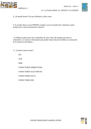 MODULO1 - TEMA 3
      MODULO 1.
                                     3.4. LA PLACA BASE, EL CHIPSET Y LA EPROM


8. ¿Se puede borrar? En caso afirmativo, dime como.



9. Si escribo datos en una EPROM ¿Cuántas veces los puedo leer? ¿Durante cuanto
tiempo más o menos permanecen escritos?




 10. Dibuja la placa base de tu ordenador de clase. Para ello tendrás que abrir tu
ordenador y ver como es físicamente para poder tomar nota de las bahías, la colocación
de la memoria, del chipset….



11. ¿Cuántas ranuras tiene?:

       ISA

       AGP

       DDR

       CONECTORES DISQUETERA

       CONECTORES ELECTRICOS

       CONECTORES SATA

       CONECTORES IDE




                       CENTRO MENESIANO ZAMORA JOVEN
 