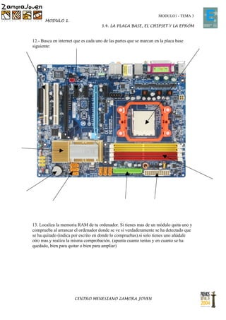 MODULO1 - TEMA 3
       MODULO 1.
                                     3.4. LA PLACA BASE, EL CHIPSET Y LA EPROM


12.- Busca en internet que es cada uno de las partes que se marcan en la placa base
siguiente:




13. Localiza la memoria RAM de tu ordenador. Si tienes mas de un módulo quita uno y
comprueba al arrancar el ordenador donde se ve si verdaderamente se ha detectado que
se ha quitado (indica por escrito en donde lo compruebas).si solo tienes uno añádale
otro mas y realiza la misma comprobación. (apunta cuanto tenías y en cuanto se ha
quedado, bien para quitar o bien para ampliar)




                       CENTRO MENESIANO ZAMORA JOVEN
 