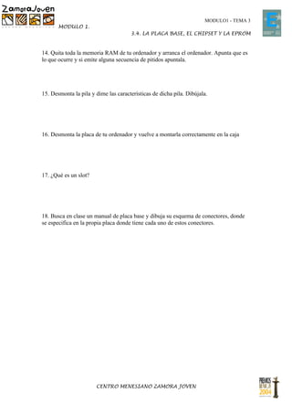 MODULO1 - TEMA 3
       MODULO 1.
                                      3.4. LA PLACA BASE, EL CHIPSET Y LA EPROM


14. Quita toda la memoria RAM de tu ordenador y arranca el ordenador. Apunta que es
lo que ocurre y si emite alguna secuencia de pitidos apuntala.




15. Desmonta la pila y dime las características de dicha pila. Dibújala.




16. Desmonta la placa de tu ordenador y vuelve a montarla correctamente en la caja




17. ¿Qué es un slot?




18. Busca en clase un manual de placa base y dibuja su esquema de conectores, donde
se especifica en la propia placa donde tiene cada uno de estos conectores.




                       CENTRO MENESIANO ZAMORA JOVEN
 