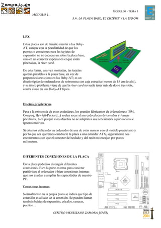 MODULO1 - TEMA 3
       MODULO 1.
                                     3.4. LA PLACA BASE, EL CHIPSET Y LA EPROM




LPX

Estas placas son de tamaño similar a las Baby-
AT, aunque con la peculiaridad de que los
puertos o conectores para las tarjetas de
expansión no se encuentran sobre la placa base,
sino en un conector especial en el que están
pinchadas, la riser card.

De esta forma, una vez montadas, las tarjetas
quedan paralelas a la placa base, en vez de
perpendiculares como en las Baby-AT; es un
diseño típico de ordenadores de sobremesa con caja estrecha (menos de 15 cm de alto),
y su único problema viene de que la riser card no suele tener más de dos o tres slots,
contra cinco en una Baby-AT típica.



Diseños propietarios

Pese a la existencia de estos estándares, los grandes fabricantes de ordenadores (IBM,
Compaq, Hewlett-Packard...) suelen sacar al mercado placas de tamaños y formas
peculiares, bien porque estos diseños no se adaptan a sus necesidades o por oscuros e
ignotos motivos.

Si estamos utilizando un ordenador de una de estas marcas con el modelo propietario y
por lo que sea queremos cambiarle la placa a una estándar ATX, seguramente nos
encontramos con que el conector del teclado y del ratón no encajan por pocos
milímetros.



DIFERENTES CONEXIONES DE LA PLACA

En la placa podemos distinguir diferentes
conexiones. Bien la parte externa para conectar
periféricos al ordenador o bien conexiones internas
que nos ayudan a ampliar las capacidades de nuestro
PC.

Conexiones internas:

Normalmente en la propia placa se indica que tipo de
conexión es al lado de la conexión. Se pueden llamar
también bahías de expansión, zócalos, ranuras,
puertos…

                       CENTRO MENESIANO ZAMORA JOVEN
 