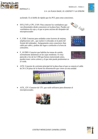 MODULO1 - TEMA 3
    MODULO 1.
                                  3.4. LA PLACA BASE, EL CHIPSET Y LA EPROM


    acelerado. Es el doble de rápido que los PCI, para estas conexiones.


•   SYS_FAN y CPU_FAN: Para conectar los ventiladores que
    van alimentados desde conectores en la placa base. Pueden ser
    ventiladores de caja y el que se pone encima del disipador del
    microprocesador


•   F_USB: Conector para unidades como lectores de tarjetas,
    ampliaciones usb.., que suelen ir colocadas en la parte del
    frontal del ordenador. Antiguamente estos conectores iban
    cable por cable y podían dar lugar a confusión a la hora de
    colocarlos.

•   F_AUDIO: Conector que habilita las tomas de sonido,
    normalmente delanteras en las cajas modernas. Es muy
    parecido a los de los USB que hemos mencionado antes,
    pueden tener varios colores y el que más puede predominar es
    el verde.

•   ATX: Conector de corriente principal de la placa base al que se conecta el cable
    de 24 ó 24 pines de la fuente de alimentación que vimos en otra unidad.




•   ATX_12V: Conector de 12V, que suele utilizarse para alimentar al
    microprocesador.




                   CENTRO MENESIANO ZAMORA JOVEN
 
