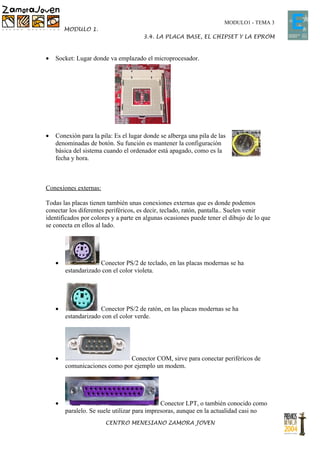 MODULO1 - TEMA 3
        MODULO 1.
                                      3.4. LA PLACA BASE, EL CHIPSET Y LA EPROM



•   Socket: Lugar donde va emplazado el microprocesador.




•   Conexión para la pila: Es el lugar donde se alberga una pila de las
    denominadas de botón. Su función es mantener la configuración
    básica del sistema cuando el ordenador está apagado, como es la
    fecha y hora.



Conexiones externas:

Todas las placas tienen también unas conexiones externas que es donde podemos
conectar los diferentes periféricos, es decir, teclado, ratón, pantalla.. Suelen venir
identificados por colores y a parte en algunas ocasiones puede tener el dibujo de lo que
se conecta en ellos al lado.




    •                Conector PS/2 de teclado, en las placas modernas se ha
        estandarizado con el color violeta.




    •                Conector PS/2 de ratón, en las placas modernas se ha
        estandarizado con el color verde.




    •                         Conector COM, sirve para conectar periféricos de
        comunicaciones como por ejemplo un modem.




    •                                         Conector LPT, o también conocido como
        paralelo. Se suele utilizar para impresoras, aunque en la actualidad casi no
                       CENTRO MENESIANO ZAMORA JOVEN
 