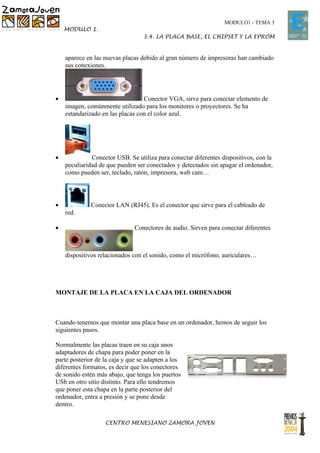 MODULO1 - TEMA 3
    MODULO 1.
                                  3.4. LA PLACA BASE, EL CHIPSET Y LA EPROM


    aparece en las nuevas placas debido al gran número de impresoras han cambiado
    sus conexiones.




•                                 Conector VGA, sirve para conectar elemento de
    imagen, comúnmente utilizado para los monitores o proyectores. Se ha
    estandarizado en las placas con el color azul.




•             Conector USB. Se utiliza para conectar diferentes dispositivos, con la
    peculiaridad de que pueden ser conectados y detectados sin apagar el ordenador,
    como pueden ser, teclado, ratón, impresora, web cam…




•            Conector LAN (RJ45). Es el conector que sirve para el cableado de
    red.

•                             Conectores de audio. Sirven para conectar diferentes



    dispositivos relacionados con el sonido, como el micrófono, auriculares…




MONTAJE DE LA PLACA EN LA CAJA DEL ORDENADOR



Cuando tenemos que montar una placa base en un ordenador, hemos de seguir los
siguientes pasos.

Normalmente las placas traen en su caja unos
adaptadores de chapa para poder poner en la
parte posterior de la caja y que se adapten a los
diferentes formatos, es decir que los conectores
de sonido estén más abajo, que tenga los puertos
USb en otro sitio distinto. Para ello tendremos
que poner esta chapa en la parte posterior del
ordenador, entra a presión y se pone desde
dentro.

                   CENTRO MENESIANO ZAMORA JOVEN
 