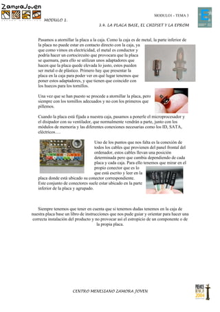 MODULO1 - TEMA 3
       MODULO 1.
                                      3.4. LA PLACA BASE, EL CHIPSET Y LA EPROM


   Pasamos a atornillar la placa a la caja. Como la caja es de metal, la parte inferior de
   la placa no puede estar en contacto directo con la caja, ya
   que como vimos en electricidad, el metal es conductor y
   podría hacer un cortocircuito que provocara que la placa
   se quemara, para ello se utilizan unos adaptadores que
   hacen que la placa quede elevada lo justo, estos pueden
   ser metal o de plástico. Primero hay que presentar la
   placa en la caja para poder ver en qué lugar tenemos que
   poner estos adaptadores, y que tienen que coincidir con
   los huecos para los tornillos.

   Una vez que se han puesto se procede a atornillar la placa, pero
   siempre con los tornillos adecuados y no con los primeros que
   pillemos.

   Cuando la placa está fijada a nuestra caja, pasamos a ponerle el microprocesador y
   el disipador con su ventilador, que normalmente vendrán a parte, junto con los
   módulos de memoria y las diferentes conexiones necesarias como los ID, SATA,
   eléctricos….

                                    Uno de los puntos que nos falta es la conexión de
                                    todos los cables que provienen del panel frontal del
                                    ordenador, estos cables llevan una posición
                                    determinada pero que cambia dependiendo de cada
                                    placa y cada caja. Para ello tenemos que mirar en el
                                    propio conector que es lo
                                    que está escrito y leer en la
   placa donde está ubicado su conector correspondiente.
   Este conjunto de conectores suele estar ubicado en la parte
   inferior de la placa y agrupado.



   Siempre tenemos que tener en cuenta que si tenemos dudas tenemos en la caja de
nuestra placa base un libro de instrucciones que nos pude guiar y orientar para hacer una
correcta instalación del producto y no provocar así el estropicio de un componente o de
                                      la propia placa.




                       CENTRO MENESIANO ZAMORA JOVEN
 